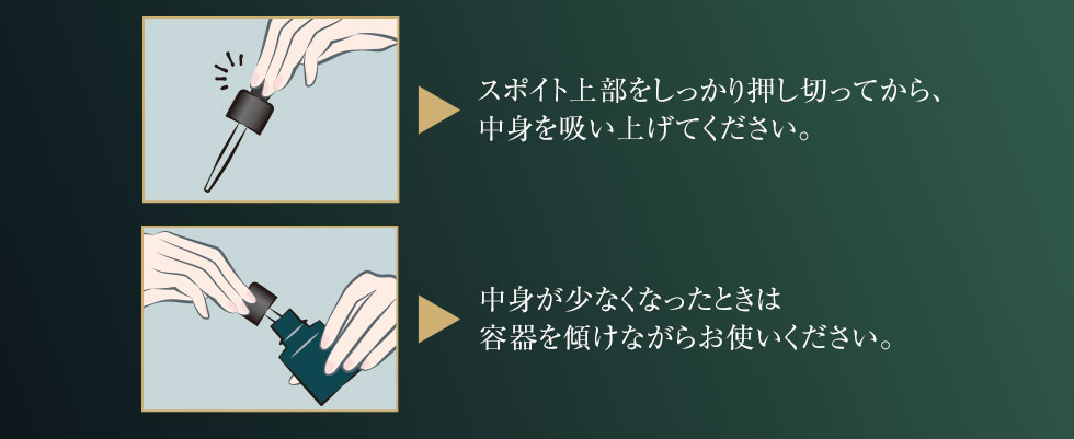 スポイト上部をしっかり押し切ってから、中身を吸い上げてください。中身が少なくなったときは容器を傾けながらお使いください。