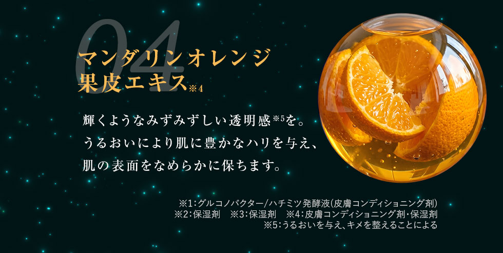 04 マンダリンオレンジ果皮エキス 輝くようなみずみずしい透明感※5を。うるおいにより肌に豊かなハリを与え、肌の表面をなめらかに保ちます。