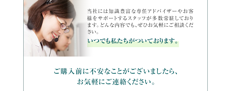 当社には知識豊富な専任アドバイザーやお客様をサポートするスタッフが多数常駐しております。どんな内容でも、ぜひお気軽にご相談ください。いつでも私たちがついております。ご購入前に不安なことがございましたら、お気軽にご連絡ください。